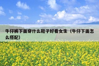 牛仔裤下面穿什么鞋子好看女生（牛仔下面怎么搭配）