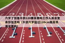 六岁了但是不到120要买票吗工作人员会查身份信息吗（不到六岁超过120cm做高铁用买票吗）