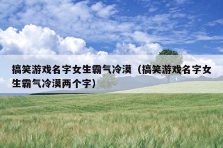 搞笑游戏名字女生霸气冷漠（搞笑游戏名字女生霸气冷漠两个字）