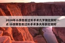 2024年小孩包皮过长手术几岁做比较好一点:小孩做包皮过长手术多大年龄比较好