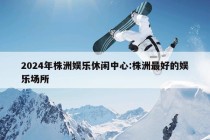 2024年株洲娱乐休闲中心:株洲最好的娱乐场所