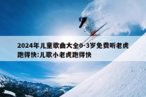 2024年儿童歌曲大全0-3岁免费听老虎跑得快:儿歌小老虎跑得快