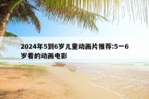 2024年5到6岁儿童动画片推荐:5一6岁看的动画电影