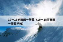 10一15岁画画一等奖（10一15岁画画一等奖学校）