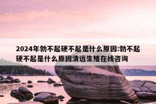 2024年勃不起硬不起是什么原因:勃不起硬不起是什么原因清远生殖在线咨询