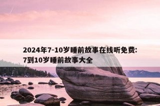 2024年7-10岁睡前故事在线听免费:7到10岁睡前故事大全