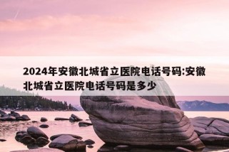 2024年安徽北城省立医院电话号码:安徽北城省立医院电话号码是多少