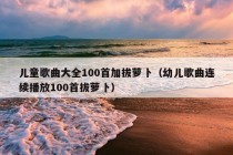 儿童歌曲大全100首加拔萝卜（幼儿歌曲连续播放100首拔萝卜）