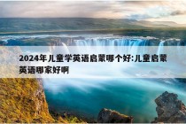 2024年儿童学英语启蒙哪个好:儿童启蒙英语哪家好啊