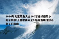 2024年儿童歌曲大全100首连续播放小兔子的歌:儿童歌曲大全100首连续播放小兔子的歌曲