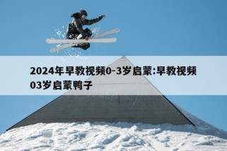 2024年早教视频0-3岁启蒙:早教视频03岁启蒙鸭子