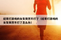 经常打游戏的女生突然不打了（经常打游戏的女生突然不打了怎么办）