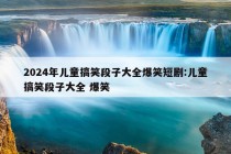 2024年儿童搞笑段子大全爆笑短剧:儿童搞笑段子大全 爆笑