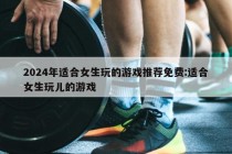 2024年适合女生玩的游戏推荐免费:适合女生玩儿的游戏