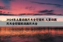 2024年儿童动画片大全挖掘机:儿童动画片大全挖掘机动画片大全