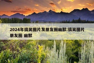 2024年搞笑图片发朋友圈幽默:搞笑图片朋友圈 幽默