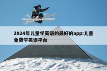 2024年儿童学英语的最好的app:儿童免费学英语平台