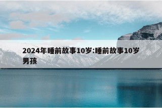 2024年睡前故事10岁:睡前故事10岁男孩