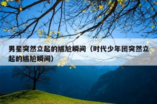 男星突然立起的尴尬瞬间（时代少年团突然立起的尴尬瞬间）