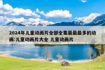 2024年儿童动画片全部全集最最最多的动画:儿童动画片大全 儿童动画片