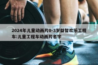 2024年儿童动画片0-3岁益智欢乐工程车:儿童工程车动画片名字