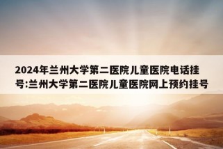 2024年兰州大学第二医院儿童医院电话挂号:兰州大学第二医院儿童医院网上预约挂号