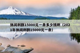 休闲利群15000元一条多少钱啊（2021年休闲利群15000元一条）