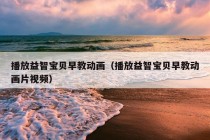 播放益智宝贝早教动画（播放益智宝贝早教动画片视频）