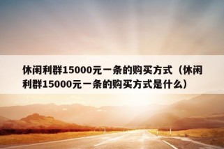 休闲利群15000元一条的购买方式（休闲利群15000元一条的购买方式是什么）