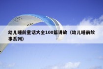 幼儿睡前童话大全100篇讲故（幼儿睡前故事系列）