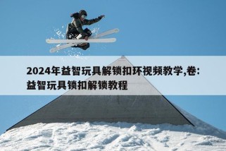 2024年益智玩具解锁扣环视频教学,卷:益智玩具锁扣解锁教程