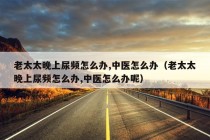 老太太晚上尿频怎么办,中医怎么办（老太太晚上尿频怎么办,中医怎么办呢）