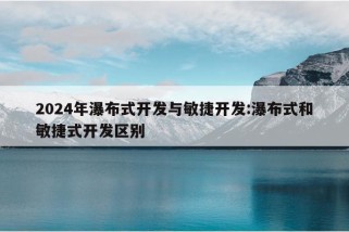 2024年瀑布式开发与敏捷开发:瀑布式和敏捷式开发区别