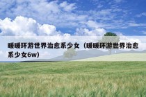 暖暖环游世界治愈系少女（暖暖环游世界治愈系少女6w）