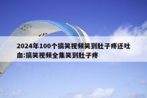 2024年100个搞笑视频笑到肚子疼还吐血:搞笑视频全集笑到肚子疼