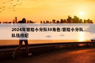 2024年冒险小分队t0角色:冒险小分队队伍搭配