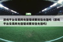 游戏平台交易网充值错误要双倍充值吗（游戏平台交易网充值错误要双倍充值吗）