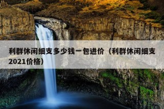 利群休闲细支多少钱一包进价（利群休闲细支2021价格）