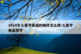 2024年儿童学英语的顺序怎么排:儿童学英语初学