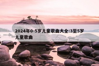 2024年0-5岁儿童歌曲大全:3至5岁儿童歌曲