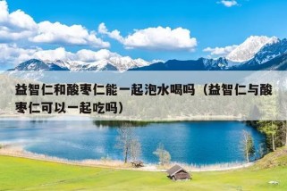 益智仁和酸枣仁能一起泡水喝吗（益智仁与酸枣仁可以一起吃吗）