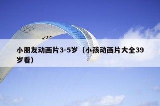 小朋友动画片3-5岁（小孩动画片大全39岁看）