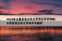 2024年儿童包皮过长几岁可以手术切除:小孩包皮过长几岁动手术最好