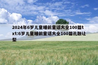 2024年6岁儿童睡前童话大全100篇txt:6岁儿童睡前童话大全100篇孔融让梨