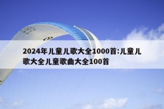 2024年儿童儿歌大全1000首:儿童儿歌大全儿童歌曲大全100首