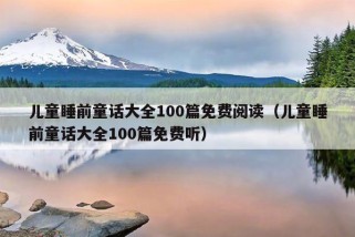 儿童睡前童话大全100篇免费阅读（儿童睡前童话大全100篇免费听）