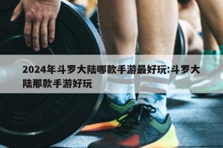 2024年斗罗大陆哪款手游最好玩:斗罗大陆那款手游好玩