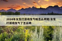 2024年女生打游戏生气啦怎么哄她:女生打游戏生气了怎么哄