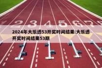 2024年大乐透53开奖时间结果:大乐透开奖时间结果53期