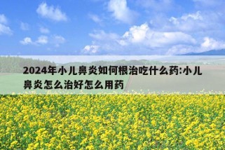 2024年小儿鼻炎如何根治吃什么药:小儿鼻炎怎么治好怎么用药